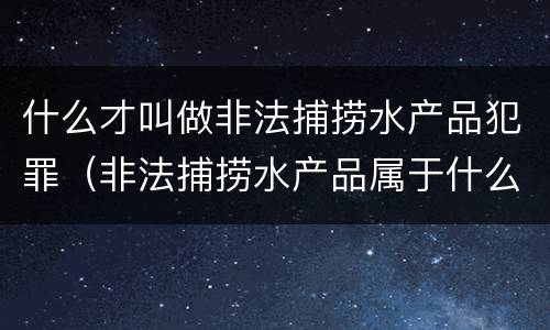什么才叫做非法捕捞水产品犯罪（非法捕捞水产品属于什么罪）