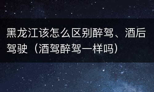 黑龙江该怎么区别醉驾、酒后驾驶（酒驾醉驾一样吗）