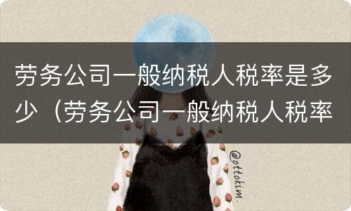 劳务公司一般纳税人税率是多少（劳务公司一般纳税人税率是多少?简易征收）