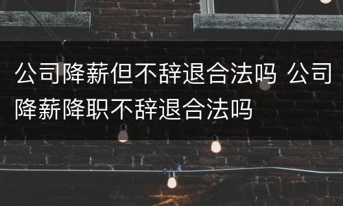 公司降薪但不辞退合法吗 公司降薪降职不辞退合法吗
