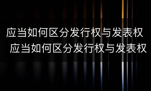 应当如何区分发行权与发表权 应当如何区分发行权与发表权的区别
