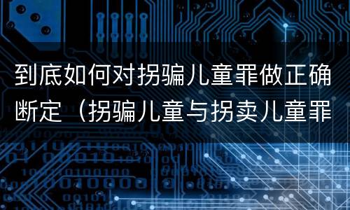 到底如何对拐骗儿童罪做正确断定（拐骗儿童与拐卖儿童罪的区别）