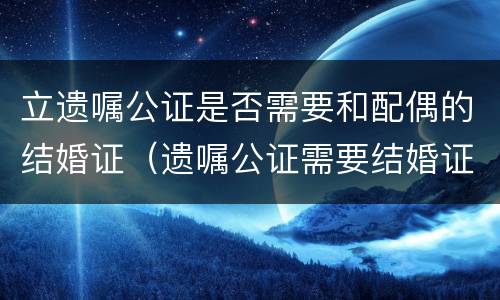 立遗嘱公证是否需要和配偶的结婚证（遗嘱公证需要结婚证吗）