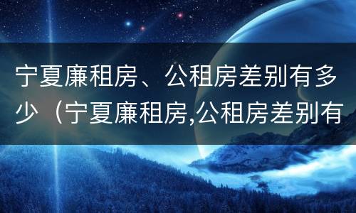 宁夏廉租房、公租房差别有多少（宁夏廉租房,公租房差别有多少年）