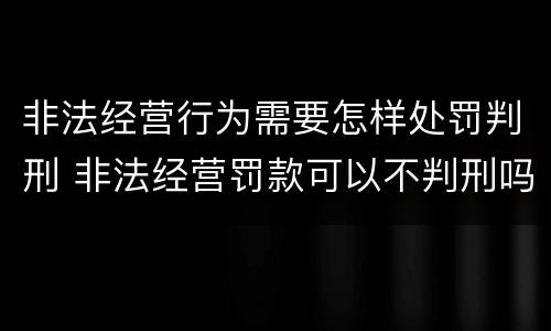非法经营行为需要怎样处罚判刑 非法经营罚款可以不判刑吗