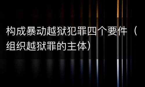 构成暴动越狱犯罪四个要件（组织越狱罪的主体）