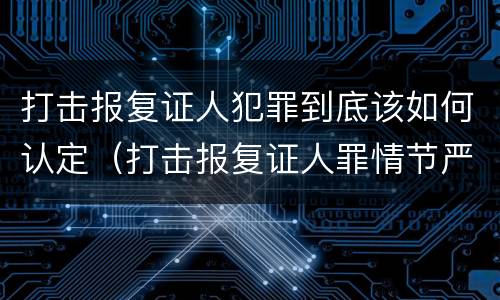打击报复证人犯罪到底该如何认定（打击报复证人罪情节严重）