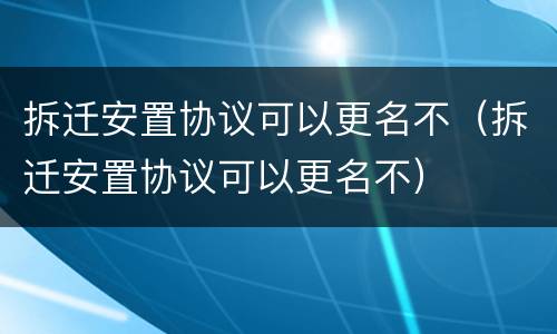 拆迁安置协议可以更名不（拆迁安置协议可以更名不）