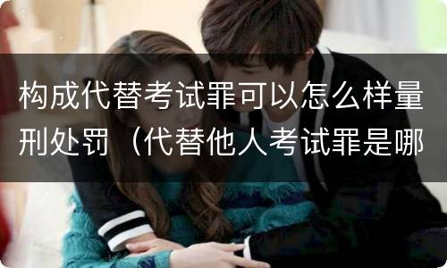 构成代替考试罪可以怎么样量刑处罚（代替他人考试罪是哪年规定）