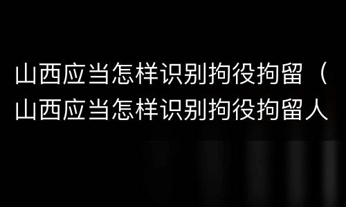 山西应当怎样识别拘役拘留（山西应当怎样识别拘役拘留人员）