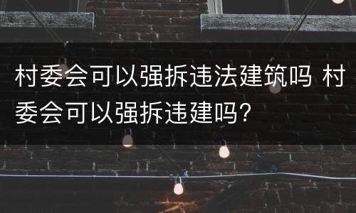 村委会可以强拆违法建筑吗 村委会可以强拆违建吗?