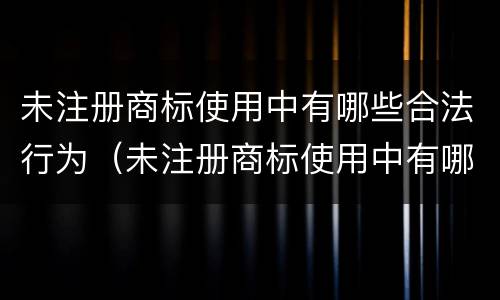 未注册商标使用中有哪些合法行为（未注册商标使用中有哪些合法行为类型）