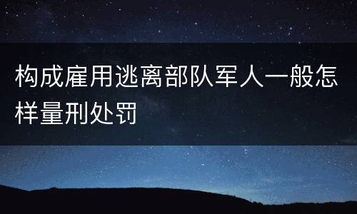 构成雇用逃离部队军人一般怎样量刑处罚