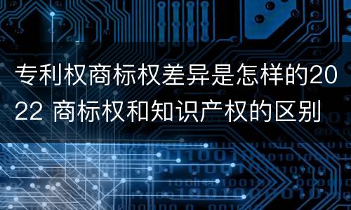 专利权商标权差异是怎样的2022 商标权和知识产权的区别