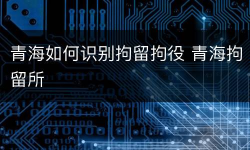 青海如何识别拘留拘役 青海拘留所