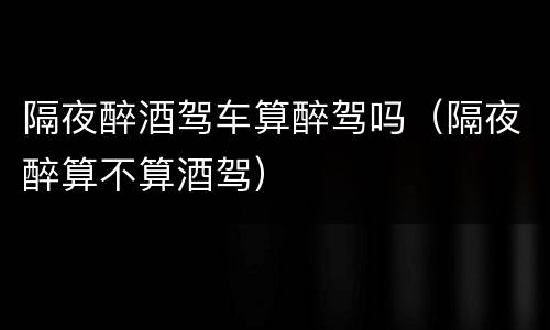 隔夜醉酒驾车算醉驾吗（隔夜醉算不算酒驾）