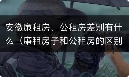 安徽廉租房、公租房差别有什么（廉租房子和公租房的区别）