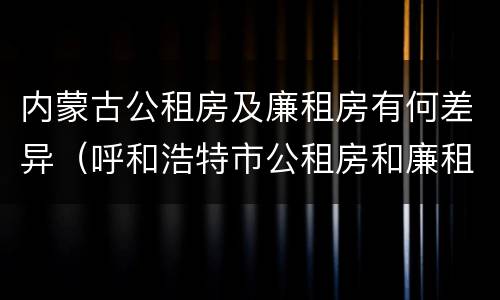 内蒙古公租房及廉租房有何差异（呼和浩特市公租房和廉租房的区别）