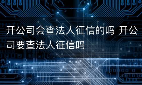开公司会查法人征信的吗 开公司要查法人征信吗