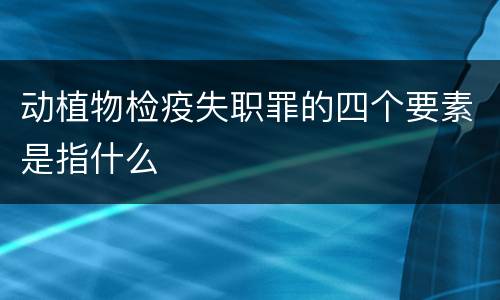动植物检疫失职罪的四个要素是指什么