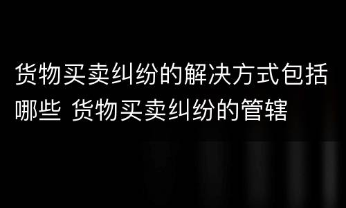 货物买卖纠纷的解决方式包括哪些 货物买卖纠纷的管辖