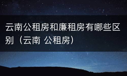 云南公租房和廉租房有哪些区别（云南 公租房）