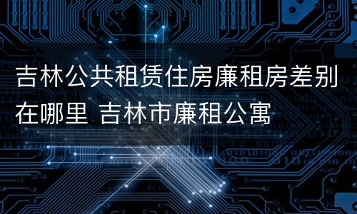 吉林公共租赁住房廉租房差别在哪里 吉林市廉租公寓