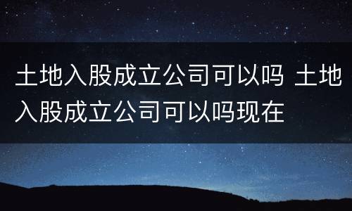 土地入股成立公司可以吗 土地入股成立公司可以吗现在