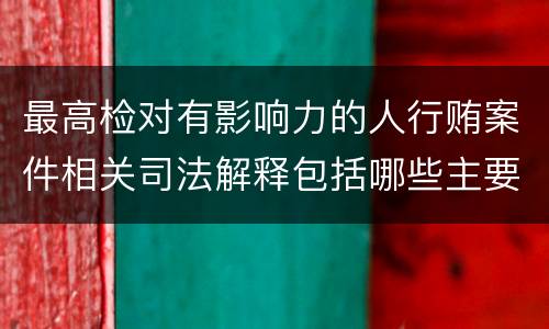 最高检对有影响力的人行贿案件相关司法解释包括哪些主要规定