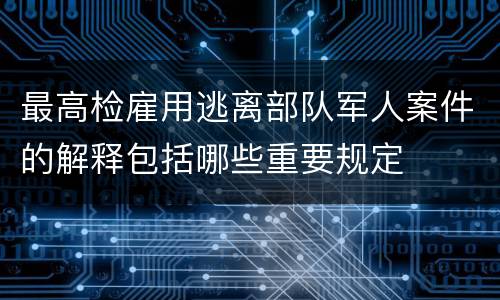 最高检雇用逃离部队军人案件的解释包括哪些重要规定