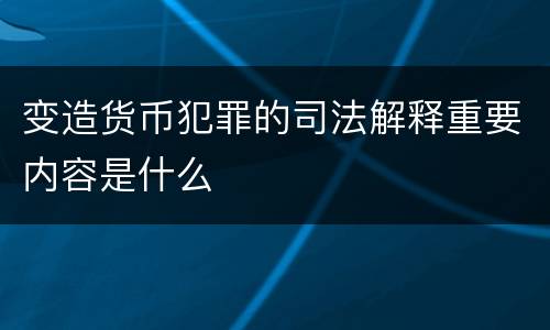 变造货币犯罪的司法解释重要内容是什么