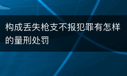 构成丢失枪支不报犯罪有怎样的量刑处罚