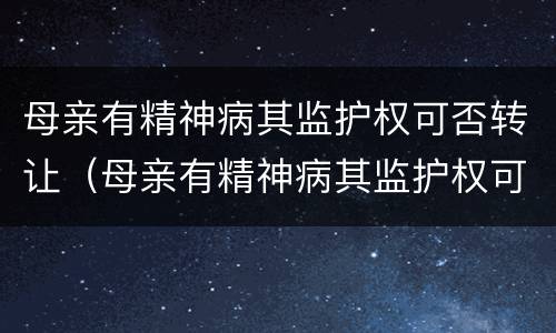母亲有精神病其监护权可否转让（母亲有精神病其监护权可否转让给母亲）