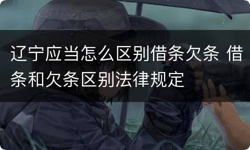 辽宁应当怎么区别借条欠条 借条和欠条区别法律规定