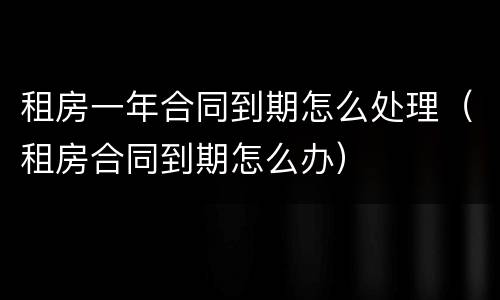 租房一年合同到期怎么处理（租房合同到期怎么办）