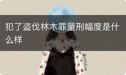 犯了盗伐林木罪量刑幅度是什么样