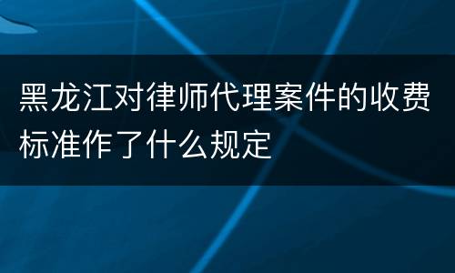 黑龙江对律师代理案件的收费标准作了什么规定