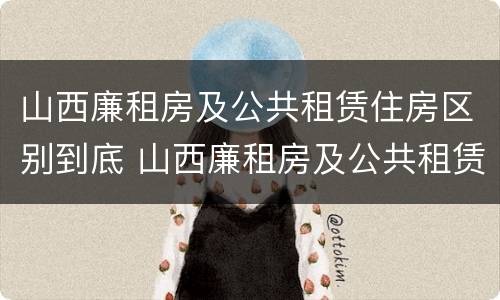 山西廉租房及公共租赁住房区别到底 山西廉租房及公共租赁住房区别到底是什么