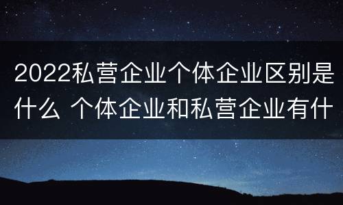 2022私营企业个体企业区别是什么 个体企业和私营企业有什么区别