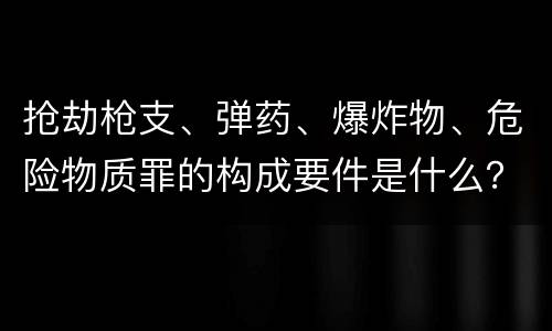 抢劫枪支、弹药、爆炸物、危险物质罪的构成要件是什么？