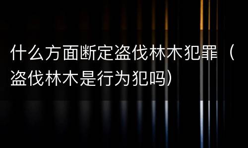 什么方面断定盗伐林木犯罪（盗伐林木是行为犯吗）