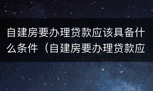 自建房要办理贷款应该具备什么条件（自建房要办理贷款应该具备什么条件呢）