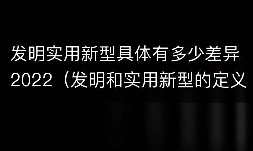 发明实用新型具体有多少差异2022（发明和实用新型的定义）