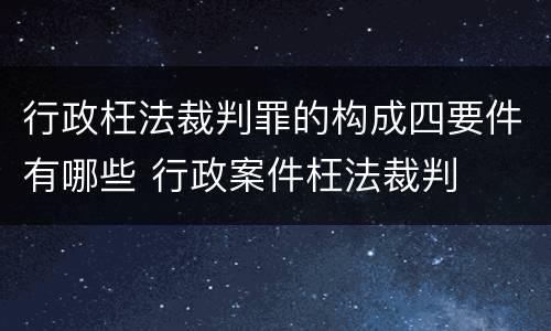 行政枉法裁判罪的构成四要件有哪些 行政案件枉法裁判