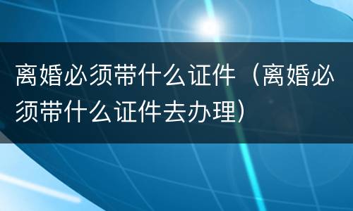 离婚必须带什么证件（离婚必须带什么证件去办理）