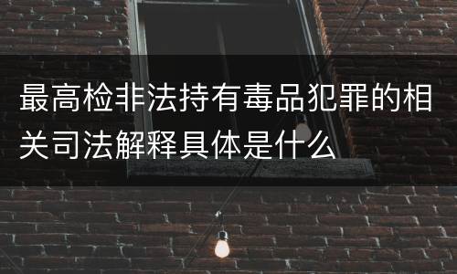 最高检非法持有毒品犯罪的相关司法解释具体是什么