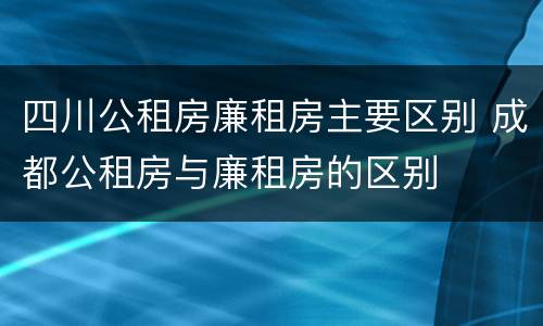 四川公租房廉租房主要区别 成都公租房与廉租房的区别