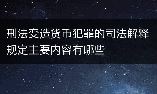 刑法变造货币犯罪的司法解释规定主要内容有哪些
