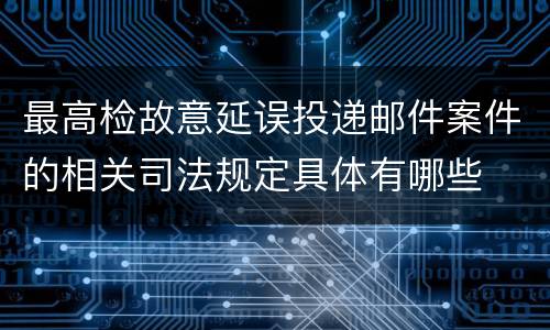 最高检故意延误投递邮件案件的相关司法规定具体有哪些