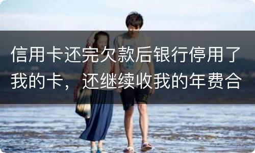 信用卡还完欠款后银行停用了我的卡，还继续收我的年费合法吗